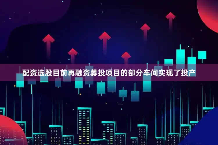 配资选股目前再融资募投项目的部分车间实现了投产