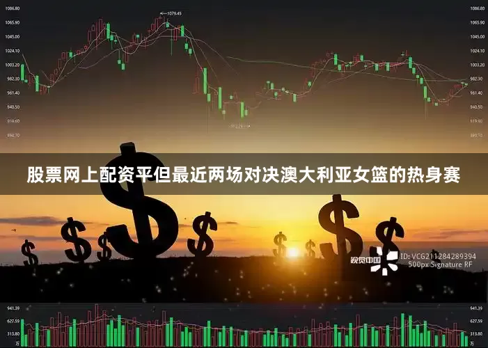 股票网上配资平但最近两场对决澳大利亚女篮的热身赛